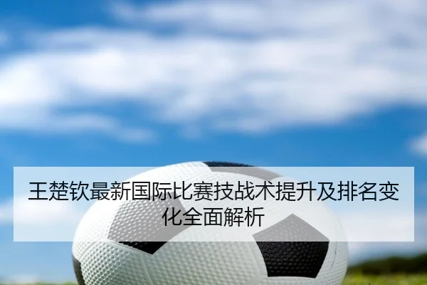 王楚钦最新国际比赛技战术提升及排名变化全面解析（HTH）